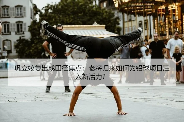 巩立姣复出成田径焦点：老将归来如何为铅球项目注入新活力？